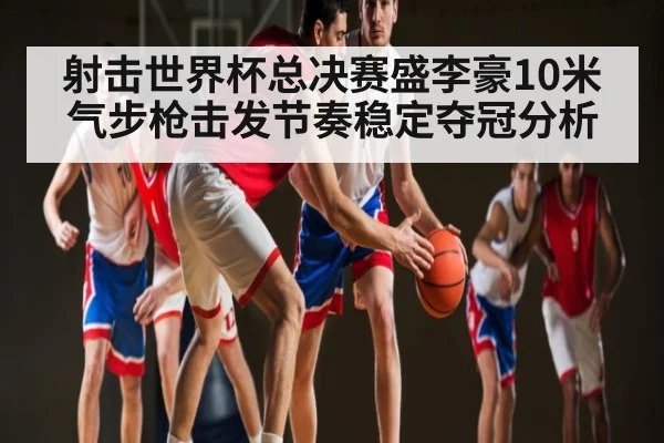 射击世界杯总决赛盛李豪10米气步枪击发节奏稳定夺冠分析