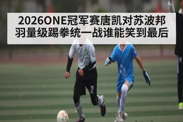 2026ONE冠军赛唐凯对苏波邦羽量级踢拳统一战谁能笑到最后
