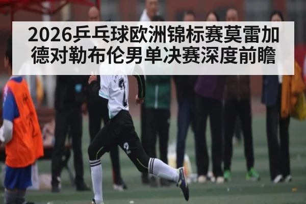 2026乒乓球欧洲锦标赛莫雷加德对勒布伦男单决赛深度前瞻