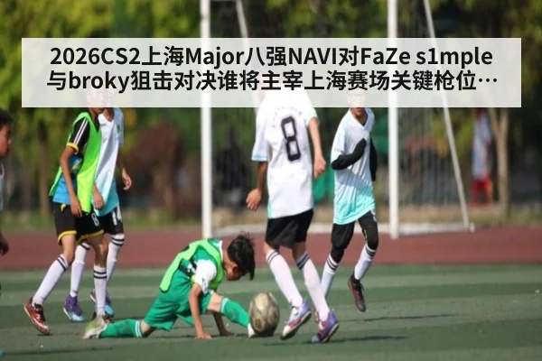 2026CS2上海Major八强NAVI对FaZe s1mple与broky狙击对决谁将主宰上海赛场关键枪位胜负手