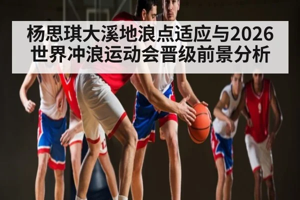 杨思琪大溪地浪点适应与2026世界冲浪运动会晋级前景分析