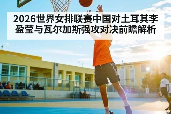 2026世界女排联赛中国对土耳其李盈莹与瓦尔加斯强攻对决前瞻解析