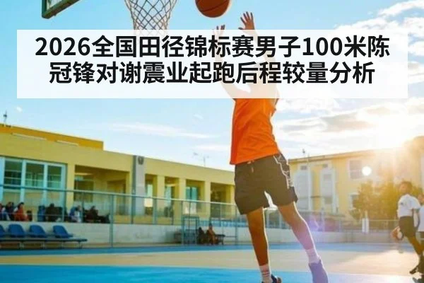 2026全国田径锦标赛男子100米陈冠锋对谢震业起跑后程较量分析