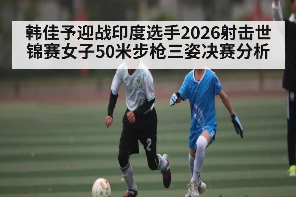 韩佳予迎战印度选手2026射击世锦赛女子50米步枪三姿决赛分析